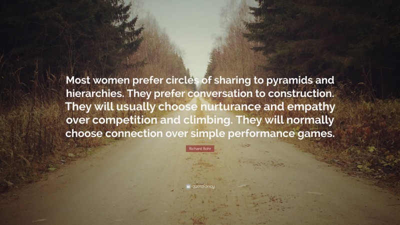 Richard Rohr Quote: “Most women prefer circles of sharing to pyramids and hierarchies. They prefer conversation to construction. They will usually choose nurturance and empathy over competition and climbing. They will normally choose connection over simple performance games.”
