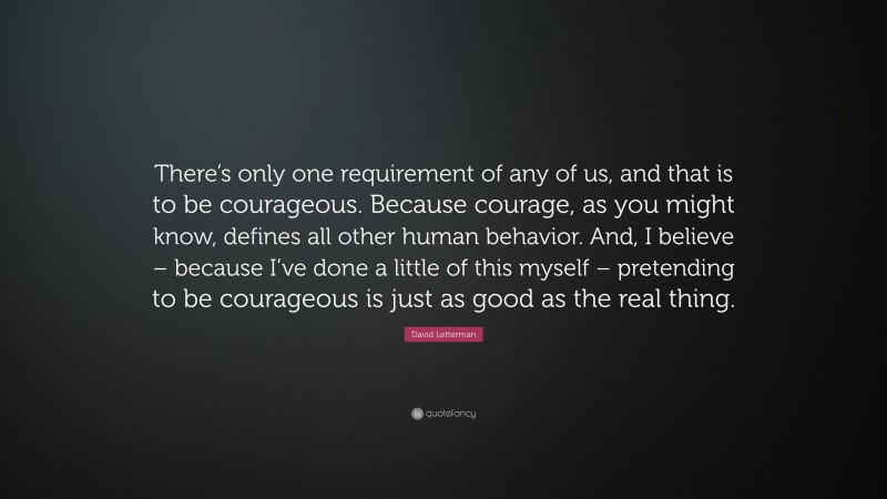 David Letterman Quote: “There’s only one requirement of any of us, and that is to be courageous. Because courage, as you might know, defines all other human behavior. And, I believe – because I’ve done a little of this myself – pretending to be courageous is just as good as the real thing.”