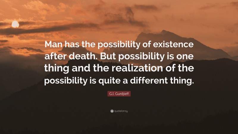 G.I. Gurdjieff Quote: “Man has the possibility of existence after death. But possibility is one thing and the realization of the possibility is quite a different thing.”