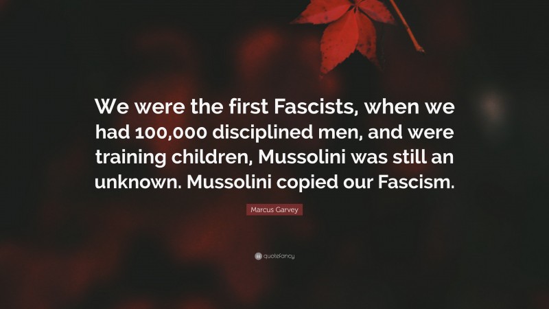 Marcus Garvey Quote: “We were the first Fascists, when we had 100,000 disciplined men, and were training children, Mussolini was still an unknown. Mussolini copied our Fascism.”