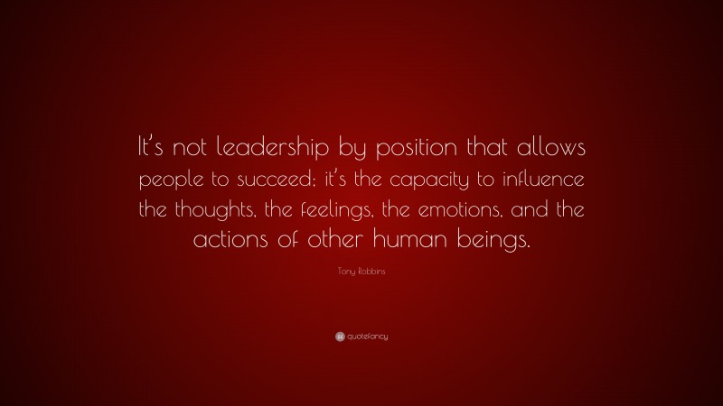 Tony Robbins Quote: “It’s not leadership by position that allows people to succeed; it’s the capacity to influence the thoughts, the feelings, the emotions, and the actions of other human beings.”