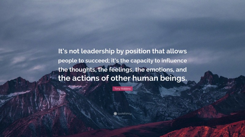 Tony Robbins Quote: “It’s not leadership by position that allows people to succeed; it’s the capacity to influence the thoughts, the feelings, the emotions, and the actions of other human beings.”