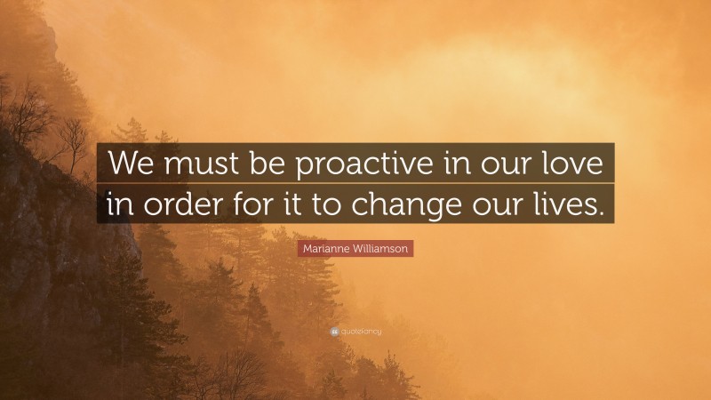 Marianne Williamson Quote: “We must be proactive in our love in order for it to change our lives.”