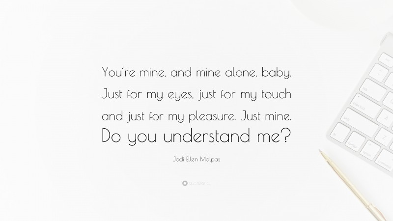 Jodi Ellen Malpas Quote: “You’re mine, and mine alone, baby. Just for my eyes, just for my touch and just for my pleasure. Just mine. Do you understand me?”