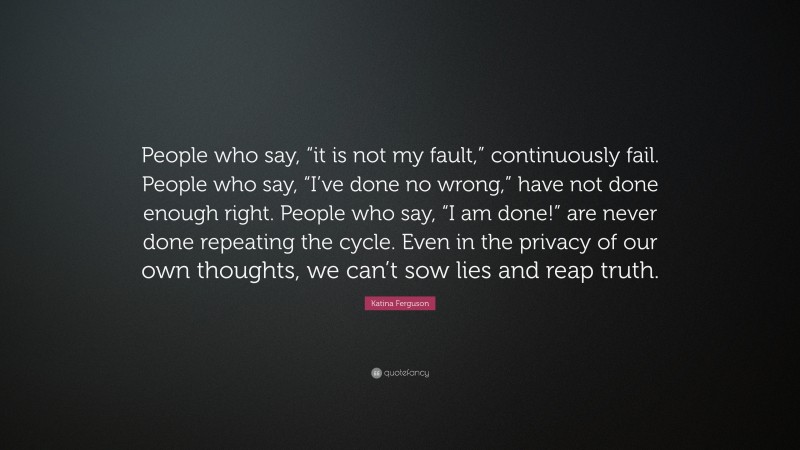 Katina Ferguson Quote: “People who say, “it is not my fault,” continuously fail. People who say, “I’ve done no wrong,” have not done enough right. People who say, “I am done!” are never done repeating the cycle. Even in the privacy of our own thoughts, we can’t sow lies and reap truth.”