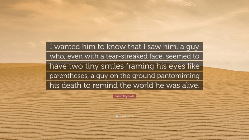 Jason Reynolds Quote: “I wanted him to know that I saw him, a guy who, even with a tear-streaked face, seemed to have two tiny smiles framing his eyes like parentheses, a guy on the ground pantomiming his death to remind the world he was alive.”