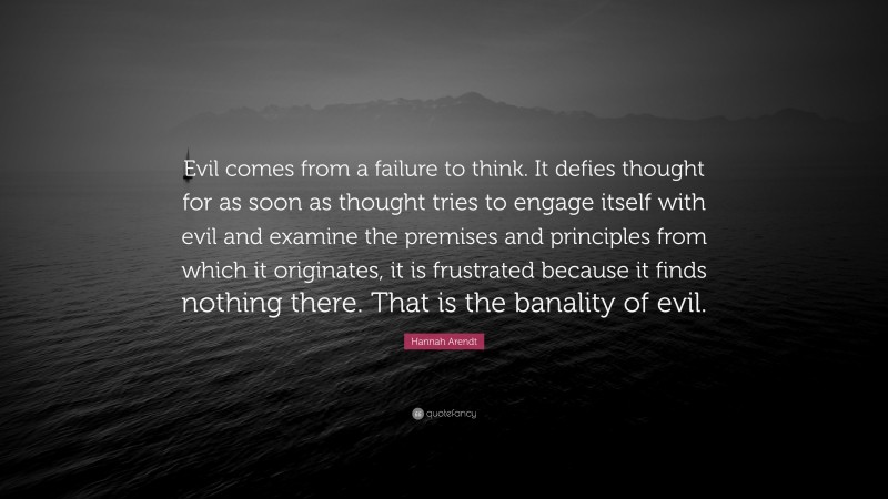 Hannah Arendt Quote: “Evil comes from a failure to think. It defies thought for as soon as thought tries to engage itself with evil and examine the premises and principles from which it originates, it is frustrated because it finds nothing there. That is the banality of evil.”