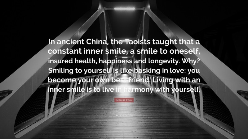 Mantak Chia Quote: “In ancient China, the Taoists taught that a constant inner smile, a smile to oneself, insured health, happiness and longevity. Why? Smiling to yourself is like basking in love: you become your own best friend. Living with an inner smile is to live in harmony with yourself.”