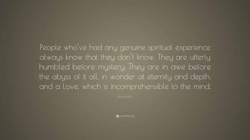 Richard Rohr Quote: “People who’ve had any genuine spiritual experience always know that they don’t know. They are utterly humbled before mystery. They are in awe before the abyss of it all, in wonder at eternity and depth, and a Love, which is incomprehensible to the mind.”