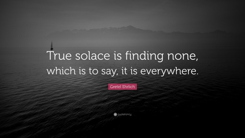 Gretel Ehrlich Quote: “True solace is finding none, which is to say, it is everywhere.”