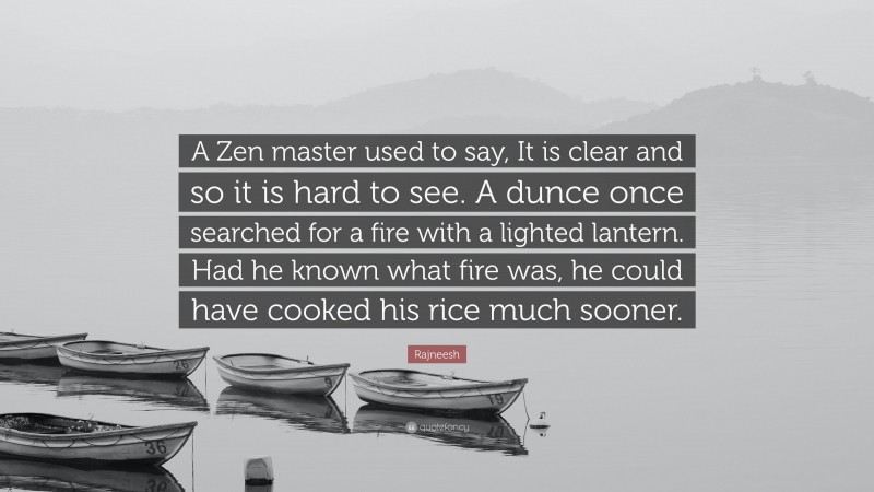 Rajneesh Quote: “A Zen master used to say, It is clear and so it is hard to see. A dunce once searched for a fire with a lighted lantern. Had he known what fire was, he could have cooked his rice much sooner.”