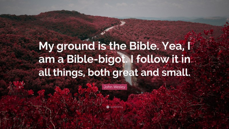 John Wesley Quote: “My ground is the Bible. Yea, I am a Bible-bigot. I follow it in all things, both great and small.”