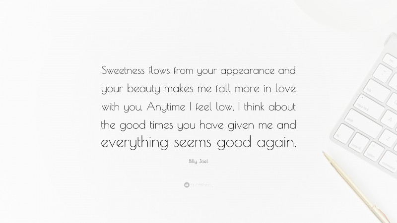 Billy Joel Quote: “Sweetness flows from your appearance and your beauty makes me fall more in love with you. Anytime I feel low, I think about the good times you have given me and everything seems good again.”