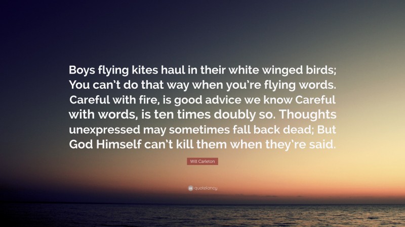 Will Carleton Quote: “Boys flying kites haul in their white winged birds; You can’t do that way when you’re flying words. Careful with fire, is good advice we know Careful with words, is ten times doubly so. Thoughts unexpressed may sometimes fall back dead; But God Himself can’t kill them when they’re said.”