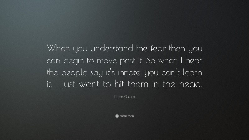 Robert Greene Quote: “When you understand the fear then you can begin to move past it. So when I hear the people say it’s innate, you can’t learn it, I just want to hit them in the head.”