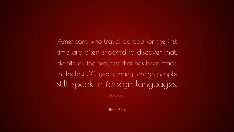 Dave Barry Quote: “Americans who travel abroad for the first time are often shocked to discover that, despite all the progress that has been made in the last 30 years, many foreign people still speak in foreign languages.”