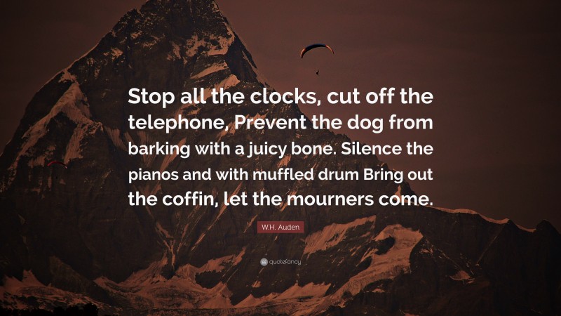 W.H. Auden Quote: “Stop all the clocks, cut off the telephone, Prevent the dog from barking with a juicy bone. Silence the pianos and with muffled drum Bring out the coffin, let the mourners come.”