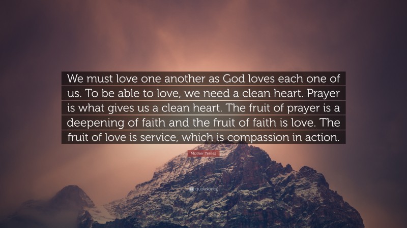 Mother Teresa Quote: “We must love one another as God loves each one of us. To be able to love, we need a clean heart. Prayer is what gives us a clean heart. The fruit of prayer is a deepening of faith and the fruit of faith is love. The fruit of love is service, which is compassion in action.”