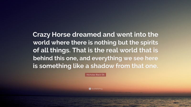 Nicholas Black Elk Quote: “Crazy Horse dreamed and went into the world where there is nothing but the spirits of all things. That is the real world that is behind this one, and everything we see here is something like a shadow from that one.”