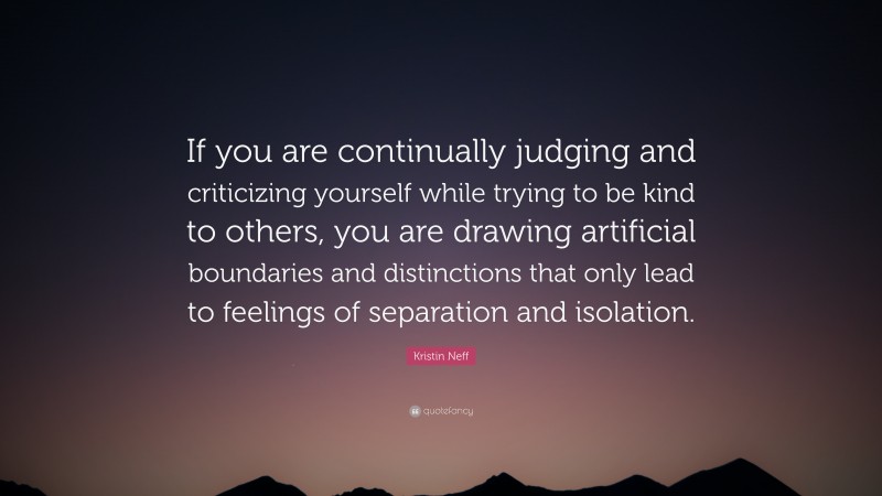 Kristin Neff Quote: “If you are continually judging and criticizing yourself while trying to be kind to others, you are drawing artificial boundaries and distinctions that only lead to feelings of separation and isolation.”