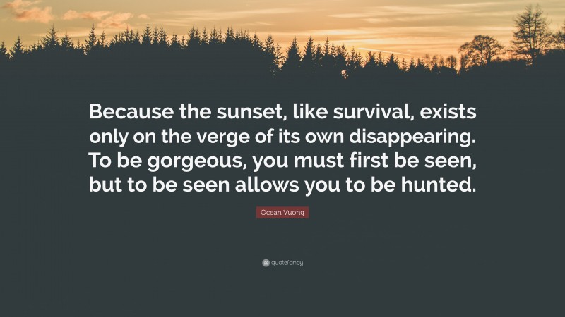 Ocean Vuong Quote: “Because the sunset, like survival, exists only on the verge of its own disappearing. To be gorgeous, you must first be seen, but to be seen allows you to be hunted.”