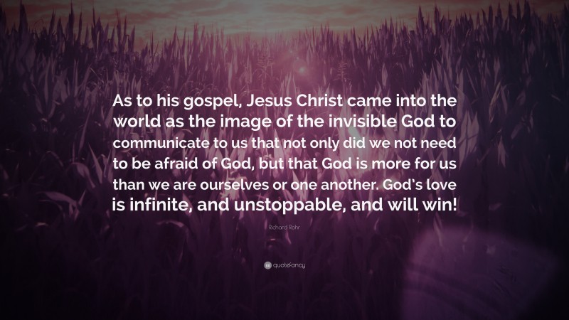 Richard Rohr Quote: “As to his gospel, Jesus Christ came into the world as the image of the invisible God to communicate to us that not only did we not need to be afraid of God, but that God is more for us than we are ourselves or one another. God’s love is infinite, and unstoppable, and will win!”