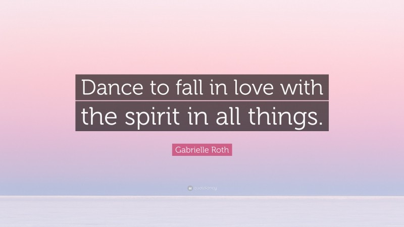 Gabrielle Roth Quote: “Dance to fall in love with the spirit in all things.”