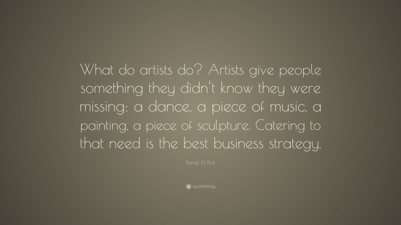 Daniel H. Pink Quote: “What do artists do? Artists give people something they didn’t know they were missing: a dance, a piece of music, a painting, a piece of sculpture. Catering to that need is the best business strategy.”