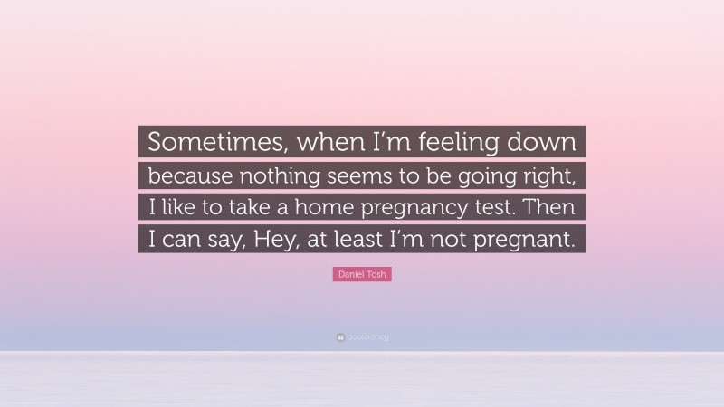 Daniel Tosh Quote: “Sometimes, when I’m feeling down because nothing seems to be going right, I like to take a home pregnancy test. Then I can say, Hey, at least I’m not pregnant.”