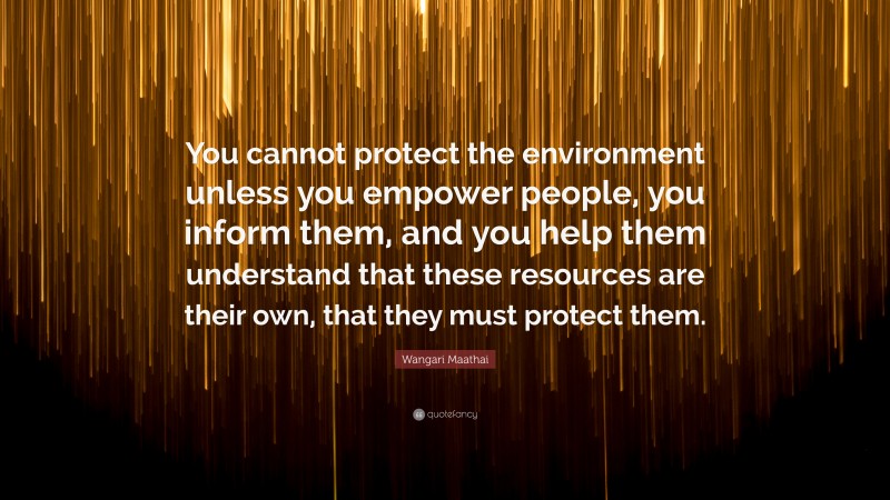 Wangari Maathai Quote: “You cannot protect the environment unless you empower people, you inform them, and you help them understand that these resources are their own, that they must protect them.”