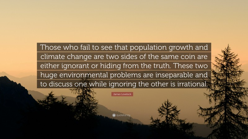 James Lovelock Quote: “Those who fail to see that population growth and climate change are two sides of the same coin are either ignorant or hiding from the truth. These two huge environmental problems are inseparable and to discuss one while ignoring the other is irrational.”
