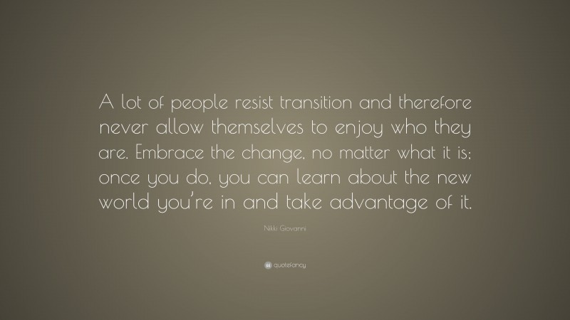 Nikki Giovanni Quote: “A lot of people resist transition and therefore never allow themselves to enjoy who they are. Embrace the change, no matter what it is; once you do, you can learn about the new world you’re in and take advantage of it.”