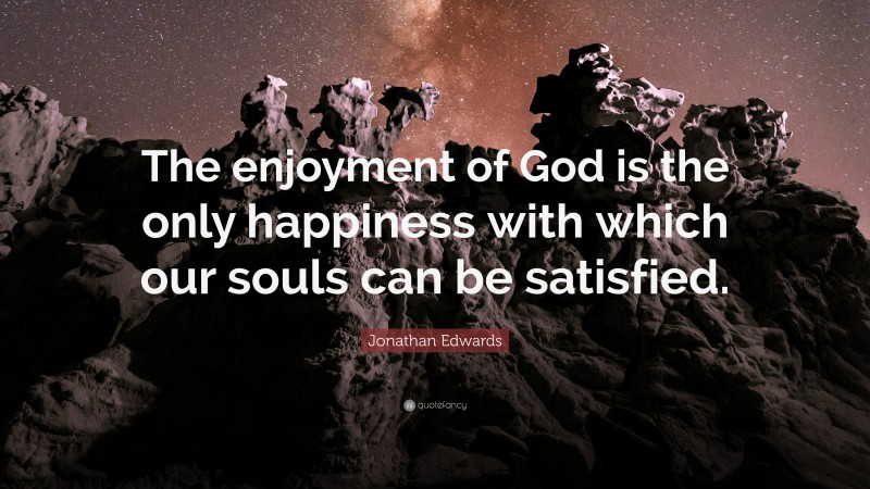 Jonathan Edwards Quote: “The enjoyment of God is the only happiness with which our souls can be satisfied.”