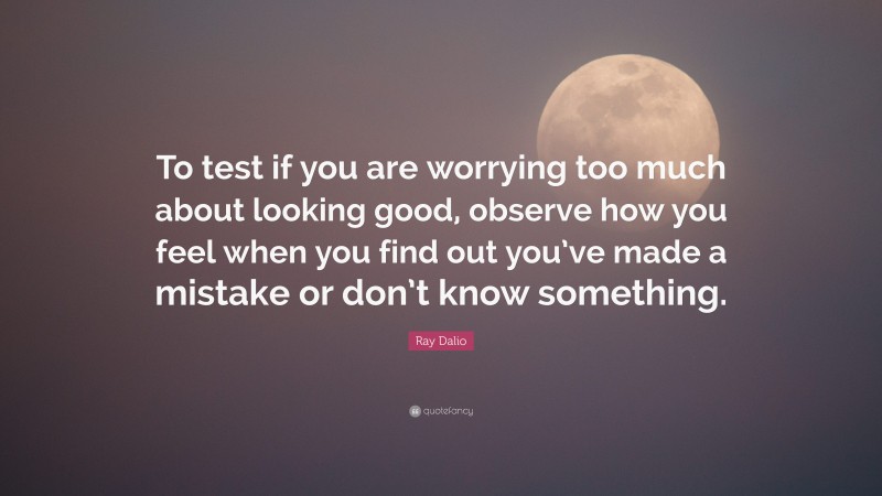 Ray Dalio Quote: “To test if you are worrying too much about looking good, observe how you feel when you find out you’ve made a mistake or don’t know something.”