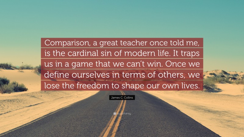James C. Collins Quote: “Comparison, a great teacher once told me, is the cardinal sin of modern life. It traps us in a game that we can’t win. Once we define ourselves in terms of others, we lose the freedom to shape our own lives.”