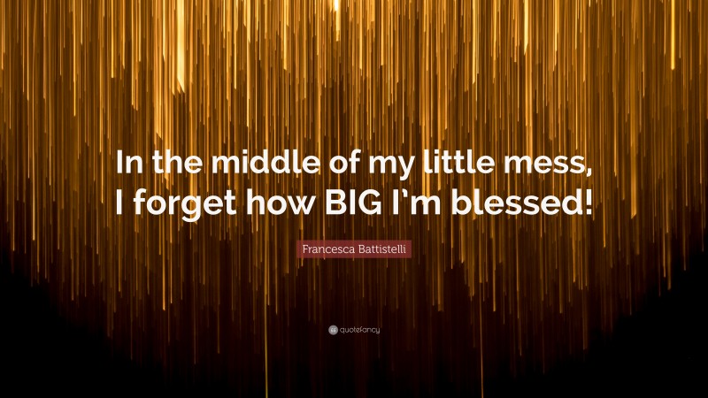 Francesca Battistelli Quote: “In the middle of my little mess, I forget how BIG I’m blessed!”