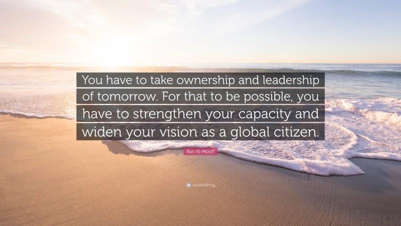 Ban Ki-Moon Quote: “You have to take ownership and leadership of tomorrow. For that to be possible, you have to strengthen your capacity and widen your vision as a global citizen.”