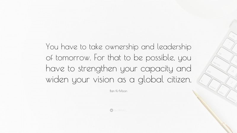 Ban Ki-Moon Quote: “You have to take ownership and leadership of tomorrow. For that to be possible, you have to strengthen your capacity and widen your vision as a global citizen.”