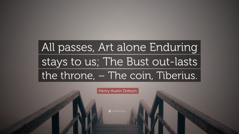 Henry Austin Dobson Quote: “All passes, Art alone Enduring stays to us; The Bust out-lasts the throne, – The coin, Tiberius.”