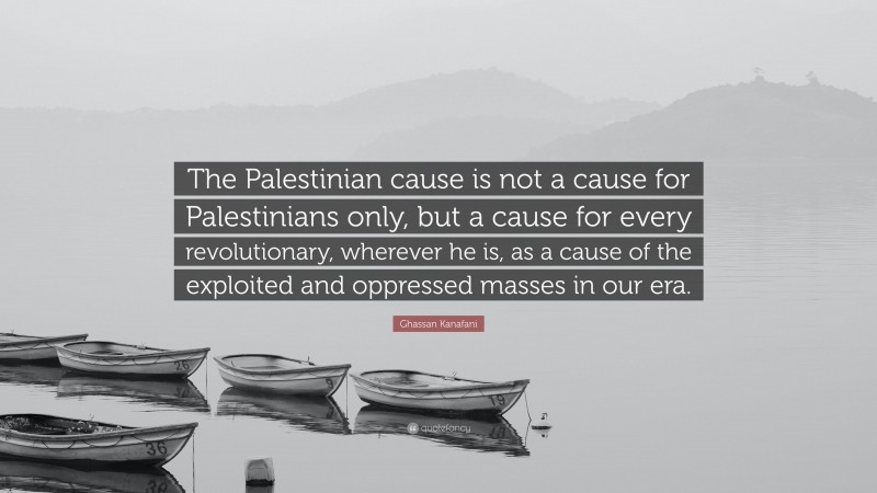 Ghassan Kanafani Quote: “The Palestinian cause is not a cause for Palestinians only, but a cause for every revolutionary, wherever he is, as a cause of the exploited and oppressed masses in our era.”