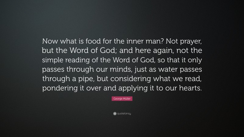 George Müller Quote: “Now what is food for the inner man? Not prayer, but the Word of God; and here again, not the simple reading of the Word of God, so that it only passes through our minds, just as water passes through a pipe, but considering what we read, pondering it over and applying it to our hearts.”