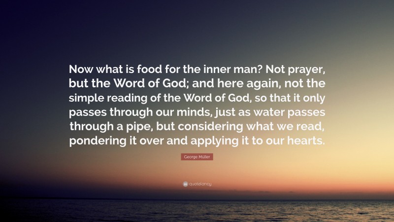 George Müller Quote: “Now what is food for the inner man? Not prayer, but the Word of God; and here again, not the simple reading of the Word of God, so that it only passes through our minds, just as water passes through a pipe, but considering what we read, pondering it over and applying it to our hearts.”