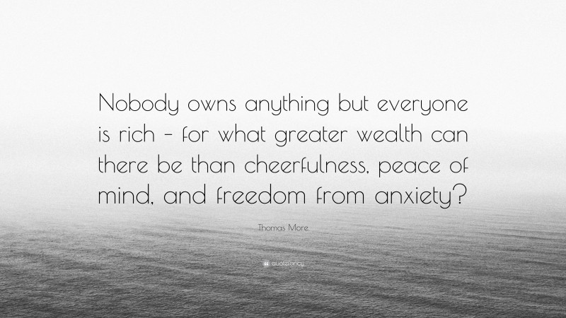 Thomas More Quote: “Nobody owns anything but everyone is rich – for what greater wealth can there be than cheerfulness, peace of mind, and freedom from anxiety?”