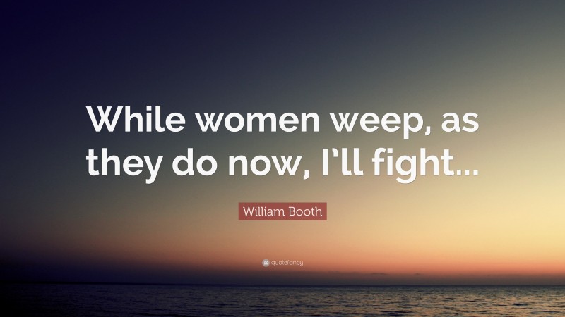 William Booth Quote: “While women weep, as they do now, I’ll fight...”