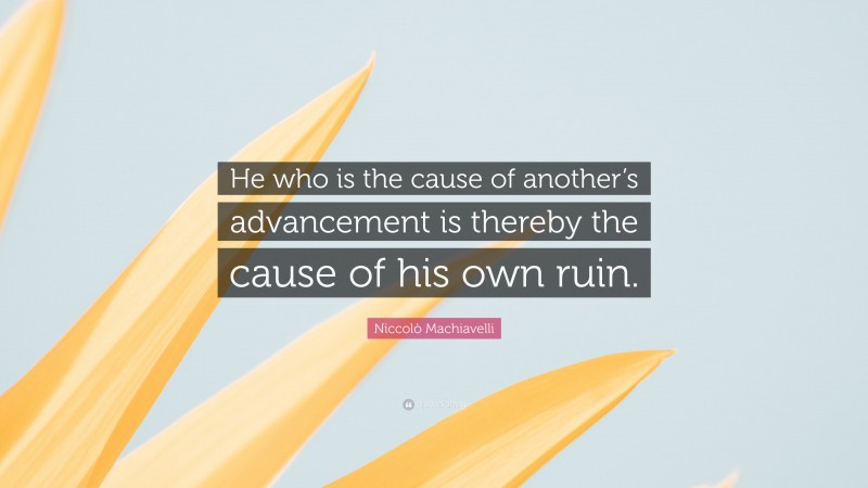 Niccolò Machiavelli Quote: “He who is the cause of another’s advancement is thereby the cause of his own ruin.”