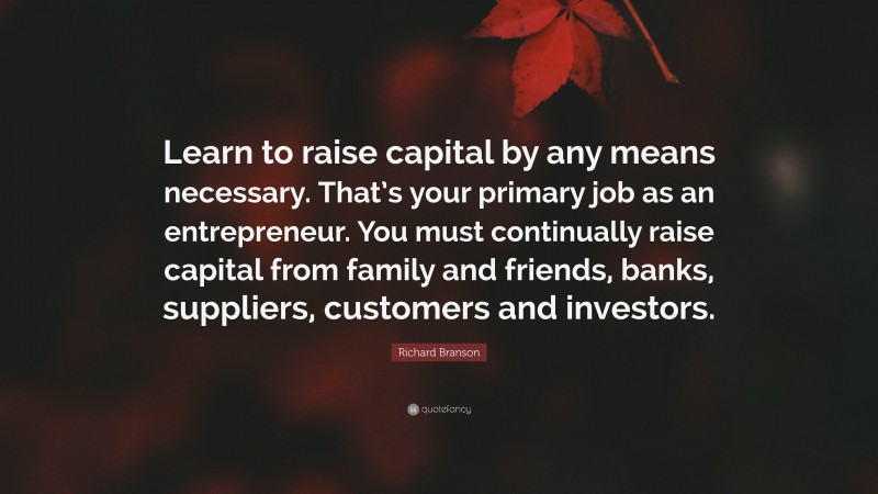 Richard Branson Quote: “Learn to raise capital by any means necessary. That’s your primary job as an entrepreneur. You must continually raise capital from family and friends, banks, suppliers, customers and investors.”
