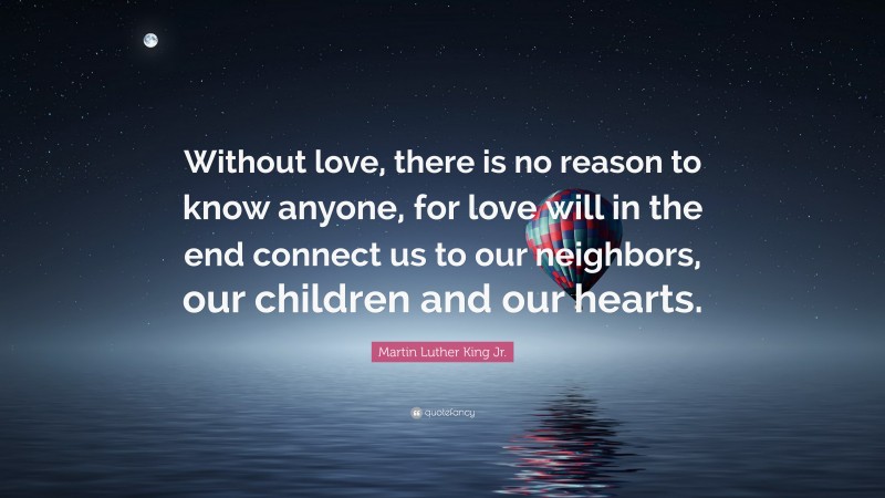 Martin Luther King Jr. Quote: “Without love, there is no reason to know anyone, for love will in the end connect us to our neighbors, our children and our hearts.”