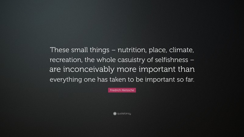 Friedrich Nietzsche Quote: “These small things – nutrition, place, climate, recreation, the whole casuistry of selfishness – are inconceivably more important than everything one has taken to be important so far.”