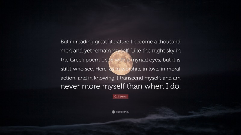 C. S. Lewis Quote: “But in reading great literature I become a thousand men and yet remain myself. Like the night sky in the Greek poem, I see with a myriad eyes, but it is still I who see. Here, as in worship, in love, in moral action, and in knowing, I transcend myself; and am never more myself than when I do.”