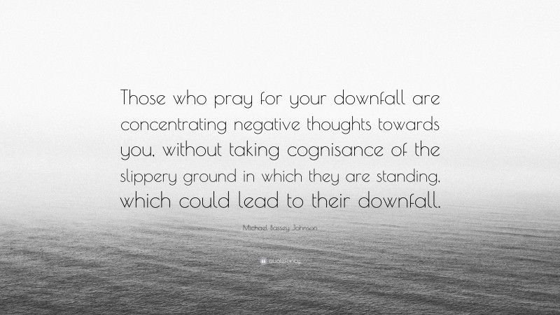 Michael Bassey Johnson Quote: “Those who pray for your downfall are concentrating negative thoughts towards you, without taking cognisance of the slippery ground in which they are standing, which could lead to their downfall.”
